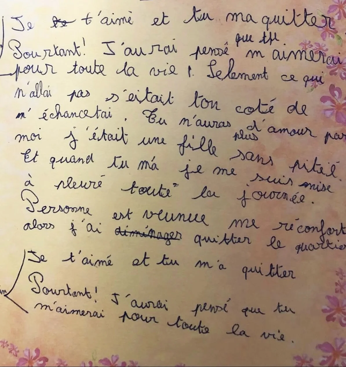Peut-être le début d’un refrain [DIARY] « Je te t’aime et tu ma quitter. Pourtant ! J’aurai pensé que tu m’aimerai pour toute la vie ! Seulement ce qui n’allai pas s’était ton coté de m’échancetai. Tu n’auras plus d’amo...